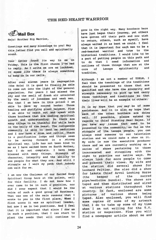 THE RED HEART WARRIOR  <@ wmail Box  Hejat Brother Big Wasrior,  Greatings and suny blessings to youl My Unis tottr find yos voll and spisitually sound.  oir latter fouid its way to s on Friday. Thia i the fhrst chance T’ve had To soply. Au T vrite we sce on lockiow. 1% Sewms ilke there is sluays somathing o xaop s, in cor coll  After ower sisvan years In segragation the Hote) 1¢ s Good to finaily be sble Co’coms eut inta the Lghe of the guneral poputation. for years I had siased che 37 and the small of fresh alr untaisted by the small of lcsedome and vemk men. Now that T un hore in this prison I an ivie to Mave my sscred herba: Those hesiing snd purkfying plast helpess: Plus "in"tble to caseh out and spask vith thosm brothars that are seeking spisitual reuth and uederatanding. G0 thre axe Fany thinga.to be. thankful for wbile hero o the’bally of the beast. The indigencis Comintty s sble. to ‘send. me sadicin nd T o Navea” drum and rate  12" puritheation lodge snd things to bemovins  forwara in & seong Spickond vay. Lifs has ot been kind to e’a5 T have valked Bare oo Eacth Hothex, Tt 1 do ot comisin 1 tave bewn Dlessed with many things. serength of Character, intageity and the sbility to ecpie for dhat they ace..Aad still T runte ws 1 walk =y path that nobody Con a1k for me.  I am now the Chatzman of our Secred Hoop Spieitund Grovp hore at the prison, el for this facility. T do mot know how I aver cama €0 be fn such @ porition, nor a1 ’ever expact that I veud be the Volca of such & goed group of Brothers Toat was one of the maln ceasons that Srok to you in the first place. Wnes I Tirse wiote 1t aa aa spicitul leader, but now 1 am i to poditions. Aad I feel That 1t i important that since T now m in such » position, that T can start to Ploat the seeds that will continoe to  u  grow 1n the right way. Nany brothecs hare Sove Sust begun theix Jouoey, yet others ave gotten of¢ theis path and now vish to return, others, such s myself, have Alvays waiked it as best ve could. I feel That 1t 1s isportant for ssch nan o be o redhenrted sacrlor and tmue o the Miscorica traditions. T vould 1ike to be 2 Jart of putting pecple oa this poth and oo that T weed inforsation and Outlines of those things that sco ot the Core of tempe  spicitoaiity and trsastion.  Although T am not a member of TR, Toed that the onchinga of ita traditions “houid be prosanted to those that are quelified snd who have the sincesity and Strength nacessacy to pick up and carey thosn. teschings and treditions 0 that thele Lives Wil o an oxasple 1o othera:  It fa my Nope that you say be of seme  Med It 12 also sy hope that feen ot ‘the othar brothars ace dotng il. r possible, plessa extand = Teseris %o Chiat Standing Dear fayes. 1 Jou have any ismes that nesd to be Drasanted €0 the comunity, s faz as the Struagle of the Leespe pecple you can lvays send semaone to ove television My wife ia mow the executive producer There. and wo are currently werking on a Seties of shows poreaiatng to thoso Incarcorated and struggling with the Fignt o practice ou macive vays. We aluays look for more pacple to come nd present thelr views. My wife and the ‘station did several shows for Leonaxd Paltier. Sho also did a show for Lakota Cnief Arvol Looking Horse (the . asper of  the  sacred pipe/modicine bundle) . The shows are Taped and then distributed and aired  ot Various stations theoughout the Costry. In fact, enclosed are some ot various hows baing  Mao enclosed, you will find aome coples Of soms of my artwork that 1 do to take up soms of my time When 1 am not wriping for the T.V. Station or magazines. Plus you will Tind a newspaper article about me and  